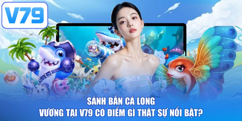 Sảnh bắn cá long vương tại V79 có điểm gì thật sự nổi bật?